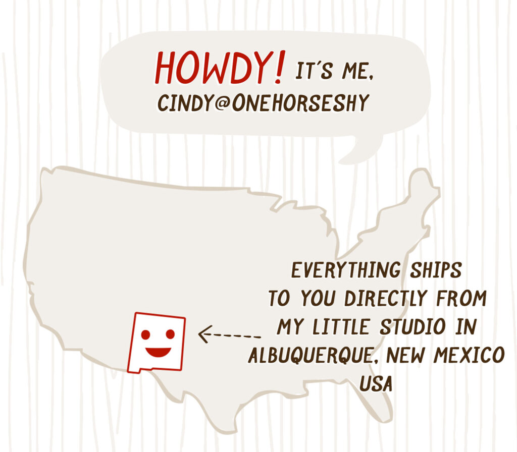 Howdy, it's me Cindy@OneHorseShy! Everything ships to you directly from my little studio in ABQ, NM, USA